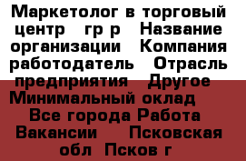 Маркетолог в торговый центр – гр/р › Название организации ­ Компания-работодатель › Отрасль предприятия ­ Другое › Минимальный оклад ­ 1 - Все города Работа » Вакансии   . Псковская обл.,Псков г.